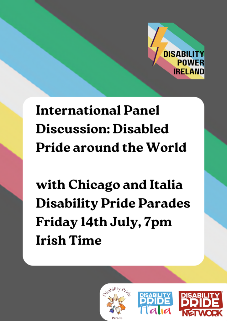 Image shows the disability pride flag in the background and reads "International Panel Discussion: Disabled Pride Around the World: with Chicago and Italia Disability Pride Parades- Friday 14th July, 7pm Irish Time. The Disability Power Ireland logo, with the lightning bolt and pride flag, is in the top right corner, and on the bottom right corner, the Chicago Pride Parade, Disability Pride Italia and Disability Pride Network logos