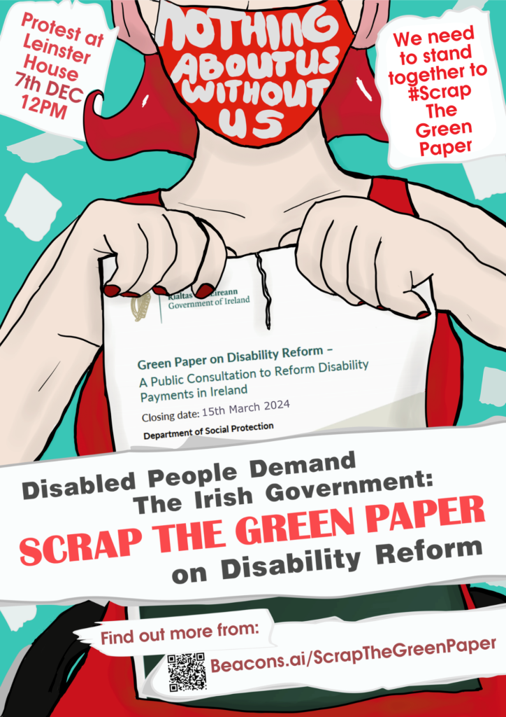  A white person with bright red hair is wearing ear defenders, a bright red dress and a red mask that has writing on it saying "nothing about us without us." They are tearing up the Green Paper on Disability Reform. Surrounding the person is scraps of paper with text. Image text reads: Disabled people demand the Irish Government: Scrap the Green Paper on Disability Reform
Protest at Leinster House 7th Dec 12pm