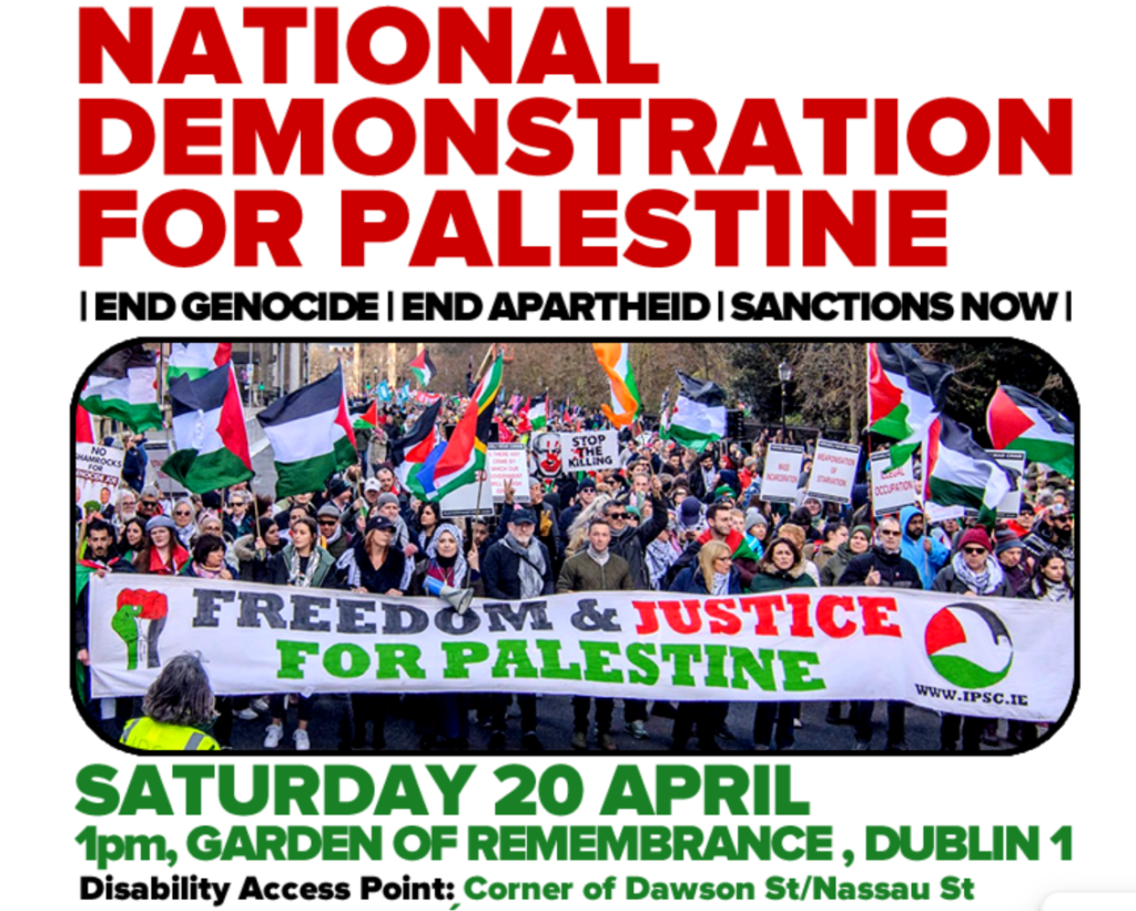 Image Header reads in red all-caps "National Demonstration for Palestine". Beneath are the words: End Genocide, End Apartheid, Sanctions Now, in black. Below is an image of protesters at the top of the march with lots of palestinian flags being held behind them. At the front of the images marchers hold a banner that reads "Freedom and Justice For Palestine" in red and green writing. Below the image is the words "Saturday 20th April, 1pm, Garden of Remembrance, Dublin 1. And below this reads: Disability Access Point: Corner of Dawson St/Nassau St. 